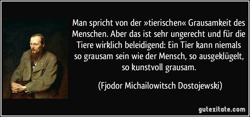 Wenn man die wahre und sehr kluge Aussage von Dostojewski einmal in aller Ruhe reflektiert, dann müsste das grösstmögliche Lob für einen Menschen eigentlich lauten: „Du Tier“